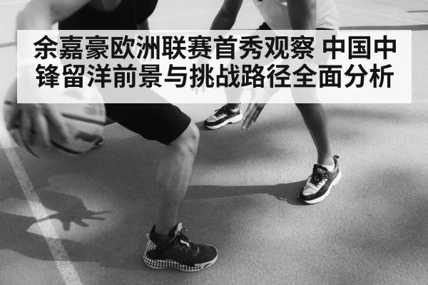 余嘉豪欧洲联赛首秀观察 中国中锋留洋前景与挑战路径全面分析