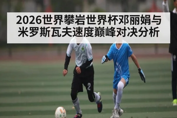 2026世界攀岩世界杯邓丽娟与米罗斯瓦夫速度巅峰对决分析