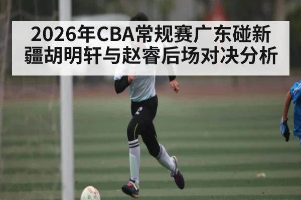 2026年CBA常规赛广东碰新疆胡明轩与赵睿后场对决分析
